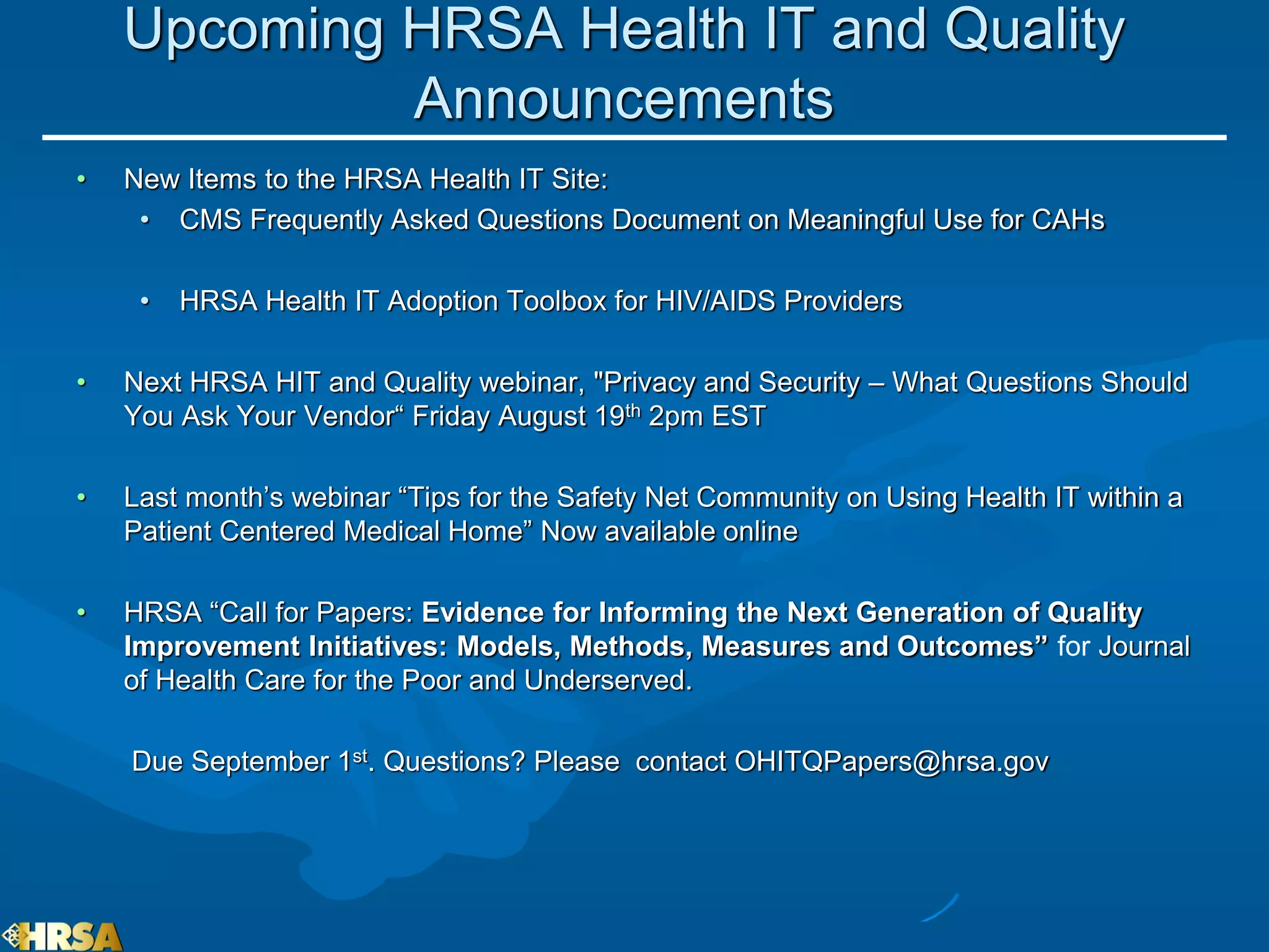 Upcoming HRSA Health IT and Quality
             Announcements
•   New Items to the HRSA Health IT Site:
     • CMS Frequently Asked Questions Document on Meaningful Use for CAHs

     •   HRSA Health IT Adoption Toolbox for HIV/AIDS Providers

•   Next HRSA HIT and Quality webinar, "Privacy and Security – What Questions Should
    You Ask Your Vendor“ Friday August 19th 2pm EST

•   Last month’s webinar “Tips for the Safety Net Community on Using Health IT within a
    Patient Centered Medical Home” Now available online

•   HRSA “Call for Papers: Evidence for Informing the Next Generation of Quality
    Improvement Initiatives: Models, Methods, Measures and Outcomes” for Journal
    of Health Care for the Poor and Underserved.

    Due September 1st. Questions? Please contact OHITQPapers@hrsa.gov
 