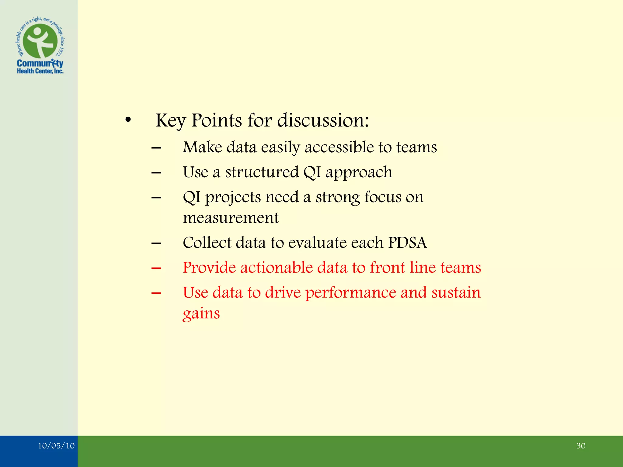 •   Key Points for discussion:
               –   Make data easily accessible to teams
               –   Use a structured QI approach
               –   QI projects need a strong focus on
                   measurement
               –   Collect data to evaluate each PDSA
               –   Provide actionable data to front line teams
               –   Use data to drive performance and sustain
                   gains




10/05/10                                                         30
 