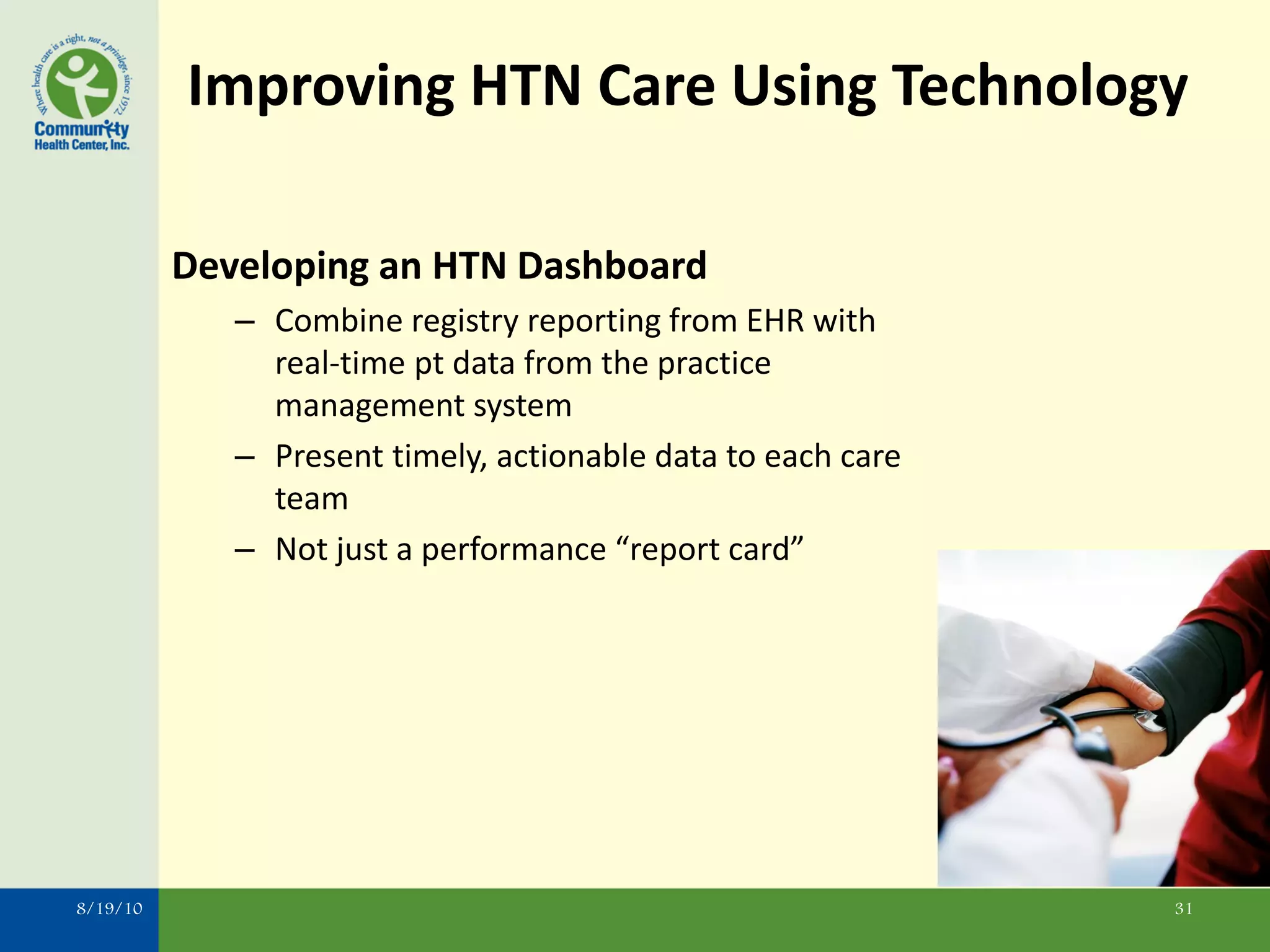 Improving HTN Care Using Technology

          Developing an HTN Dashboard
             – Combine registry reporting from EHR with
               real-time pt data from the practice
               management system
             – Present timely, actionable data to each care
               team
             – Not just a performance “report card”




8/19/10                                                       31
 