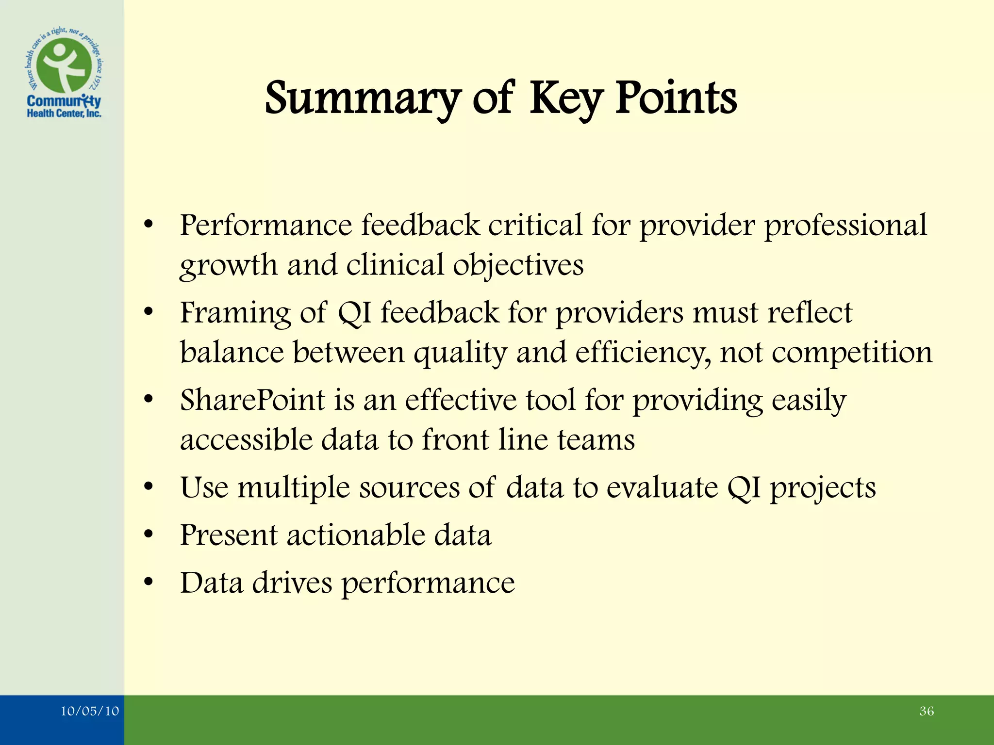 Summary of Key Points

           • Performance feedback critical for provider professional
             growth and clinical objectives
           • Framing of QI feedback for providers must reflect
             balance between quality and efficiency, not competition
           • SharePoint is an effective tool for providing easily
             accessible data to front line teams
           • Use multiple sources of data to evaluate QI projects
           • Present actionable data
           • Data drives performance


10/05/10                                                          36
 