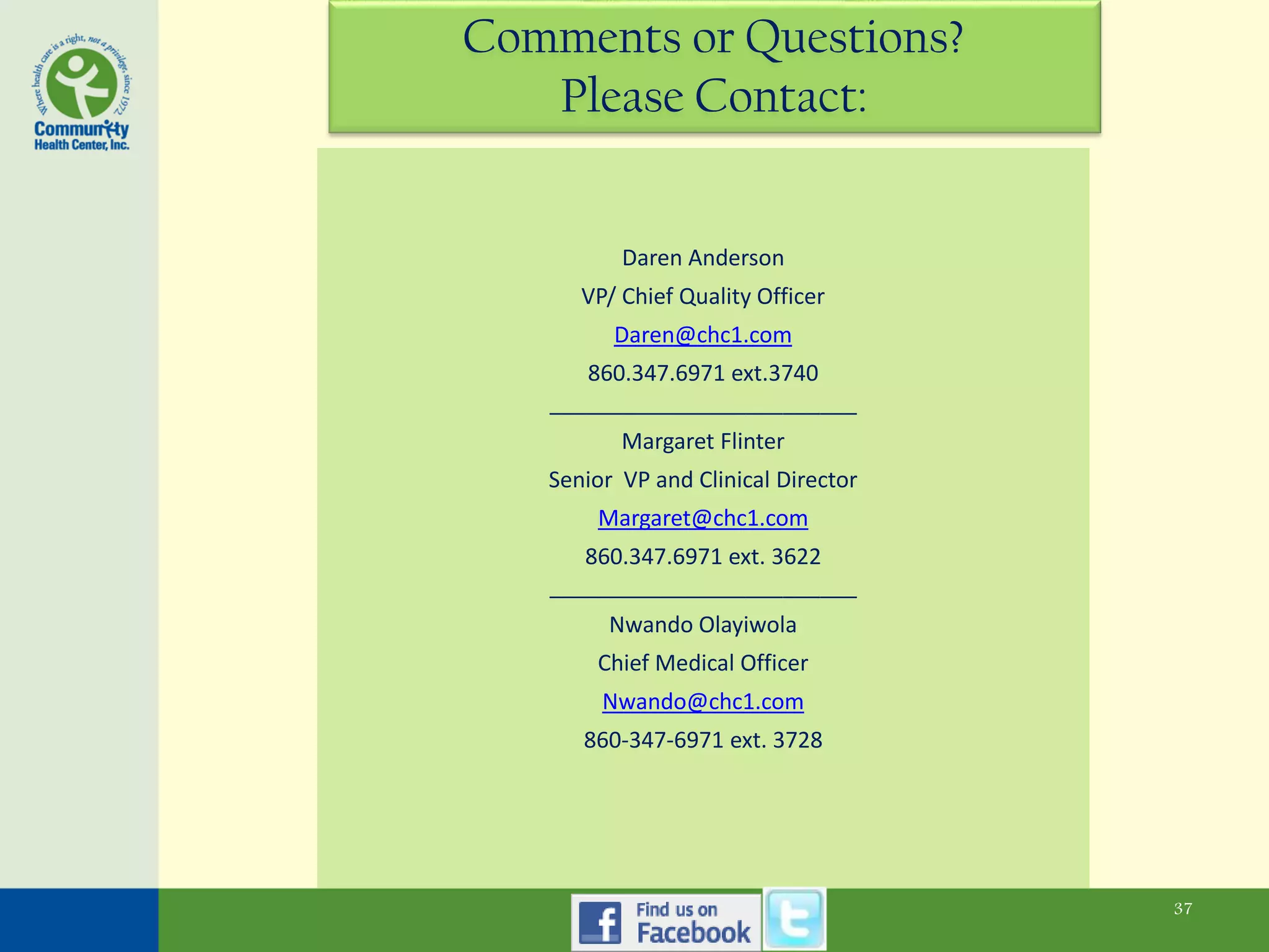 Comments or Questions?
   Please Contact:


          Daren Anderson
      VP/ Chief Quality Officer
         Daren@chc1.com
      860.347.6971 ext.3740
   _________________________
          Margaret Flinter
   Senior VP and Clinical Director
       Margaret@chc1.com
      860.347.6971 ext. 3622
   _________________________
         Nwando Olayiwola
       Chief Medical Officer
        Nwando@chc1.com
      860-347-6971 ext. 3728




                                     37
 