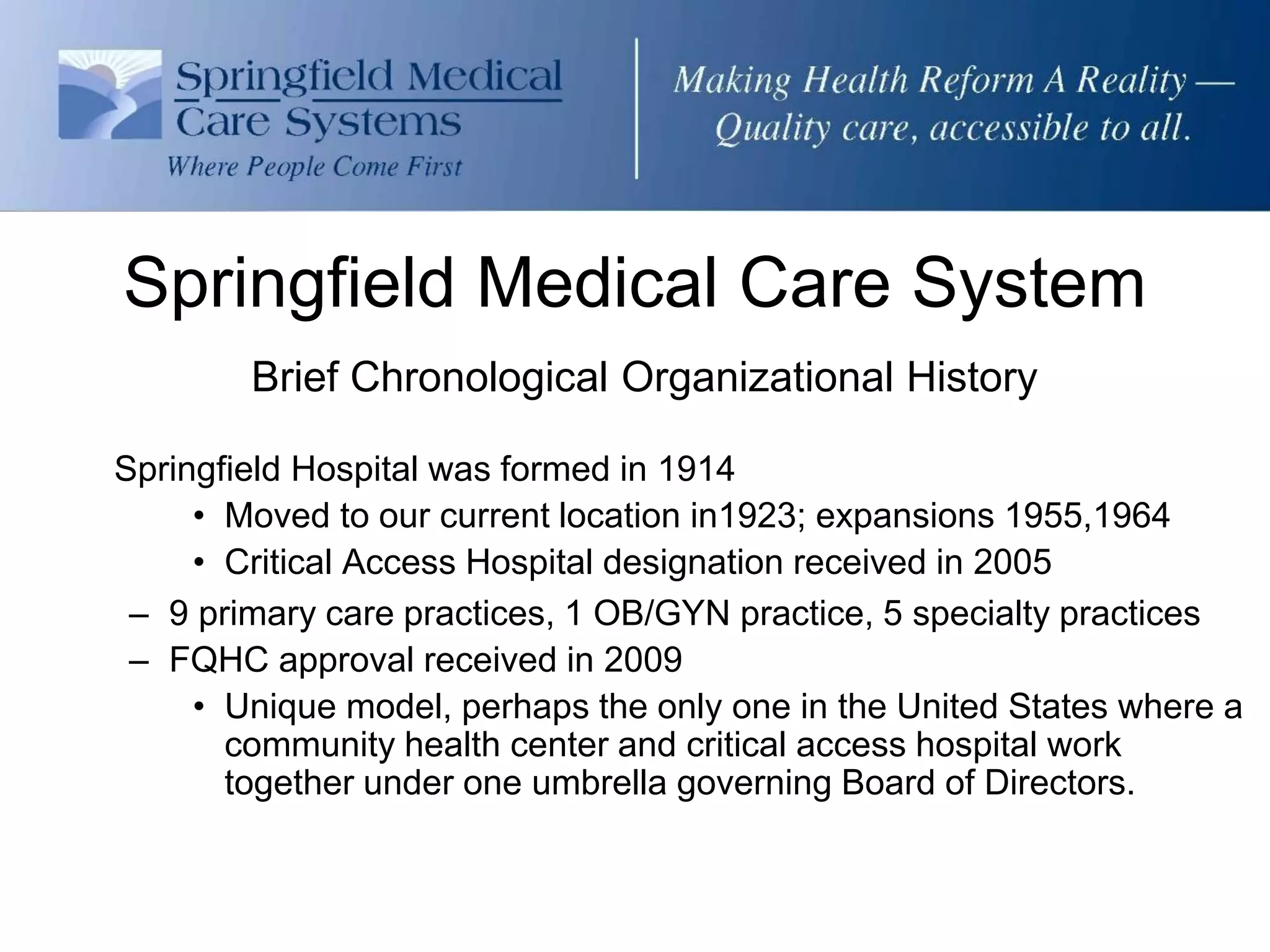 Springfield Medical Care System
        Brief Chronological Organizational History

Springfield Hospital was formed in 1914
     • Moved to our current location in1923; expansions 1955,1964
     • Critical Access Hospital designation received in 2005
 – 9 primary care practices, 1 OB/GYN practice, 5 specialty practices
 – FQHC approval received in 2009
     • Unique model, perhaps the only one in the United States where a
       community health center and critical access hospital work
       together under one umbrella governing Board of Directors.
 
