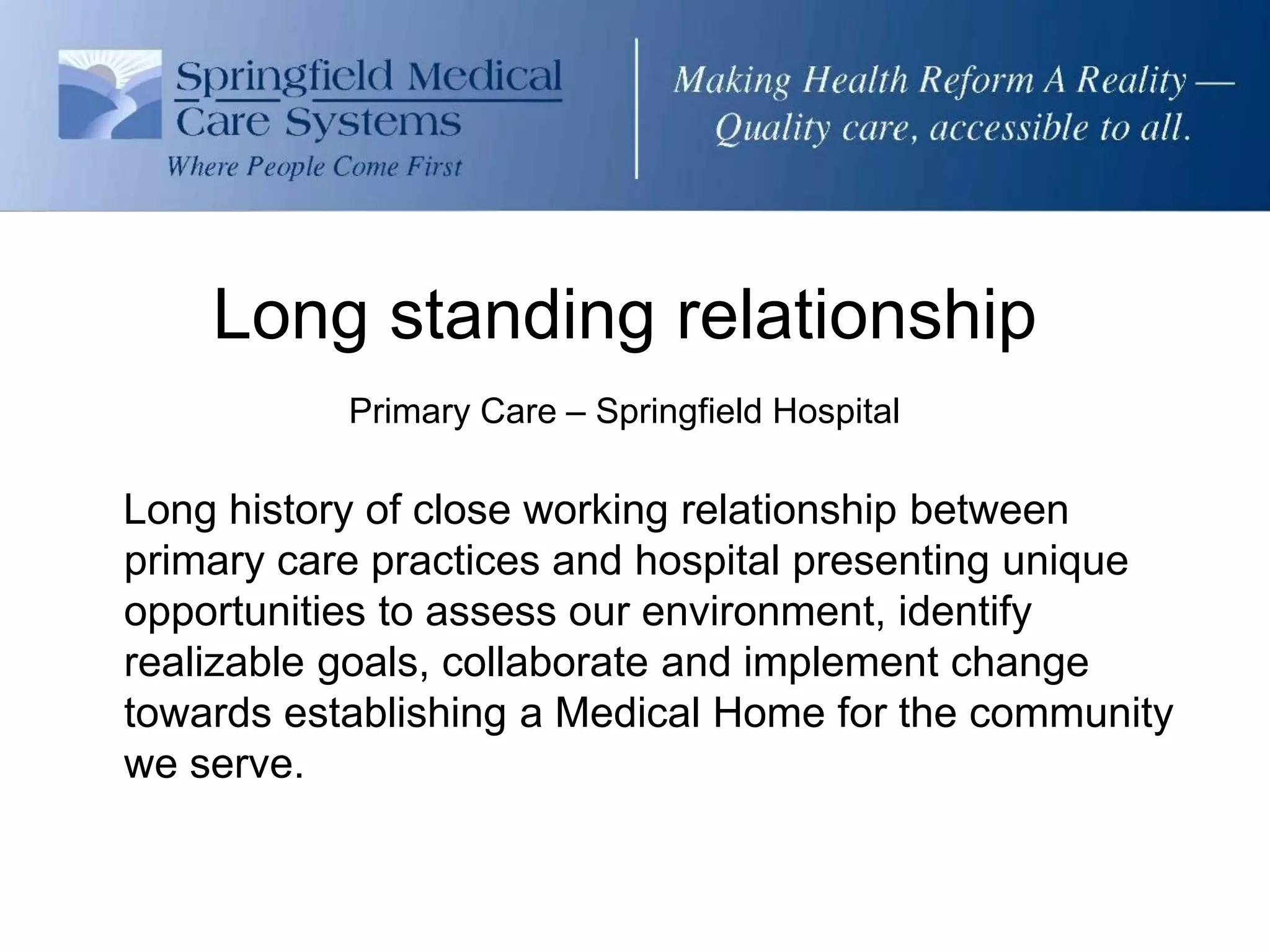 Long standing relationship
           Primary Care – Springfield Hospital

Long history of close working relationship between
primary care practices and hospital presenting unique
opportunities to assess our environment, identify
realizable goals, collaborate and implement change
towards establishing a Medical Home for the community
we serve.
 