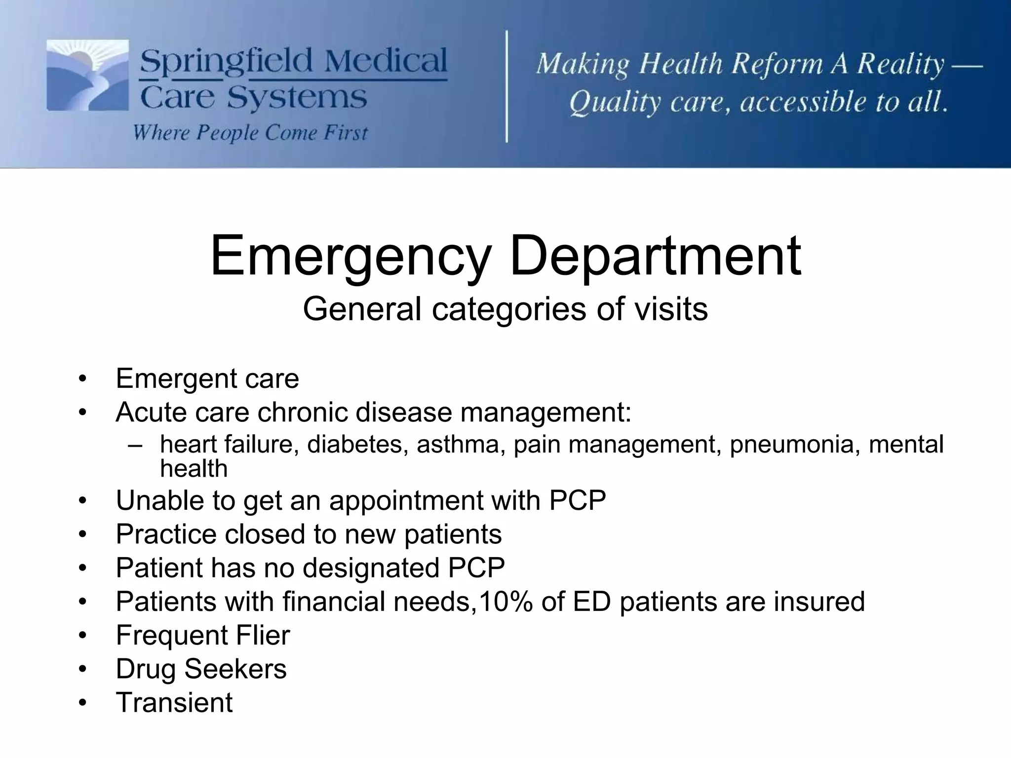 Emergency Department
                   General categories of visits

• Emergent care
• Acute care chronic disease management:
     – heart failure, diabetes, asthma, pain management, pneumonia, mental
       health
•   Unable to get an appointment with PCP
•   Practice closed to new patients
•   Patient has no designated PCP
•   Patients with financial needs,10% of ED patients are insured
•   Frequent Flier
•   Drug Seekers
•   Transient
 