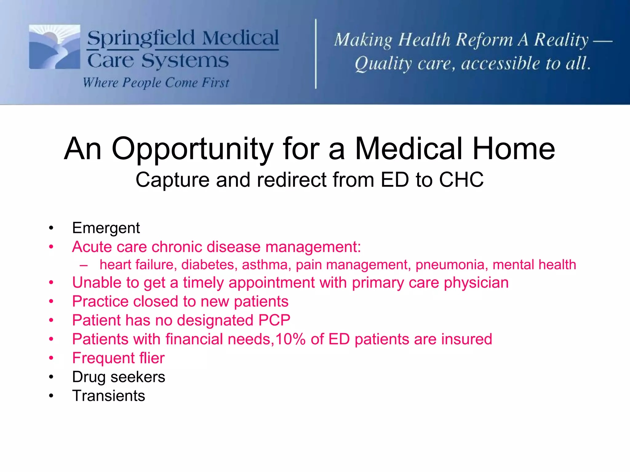 An Opportunity for a Medical Home
             Capture and redirect from ED to CHC

•   Emergent
•   Acute care chronic disease management:
     – heart failure, diabetes, asthma, pain management, pneumonia, mental health
•   Unable to get a timely appointment with primary care physician
•   Practice closed to new patients
•   Patient has no designated PCP
•   Patients with financial needs,10% of ED patients are insured
•   Frequent flier
•   Drug seekers
•   Transients
 