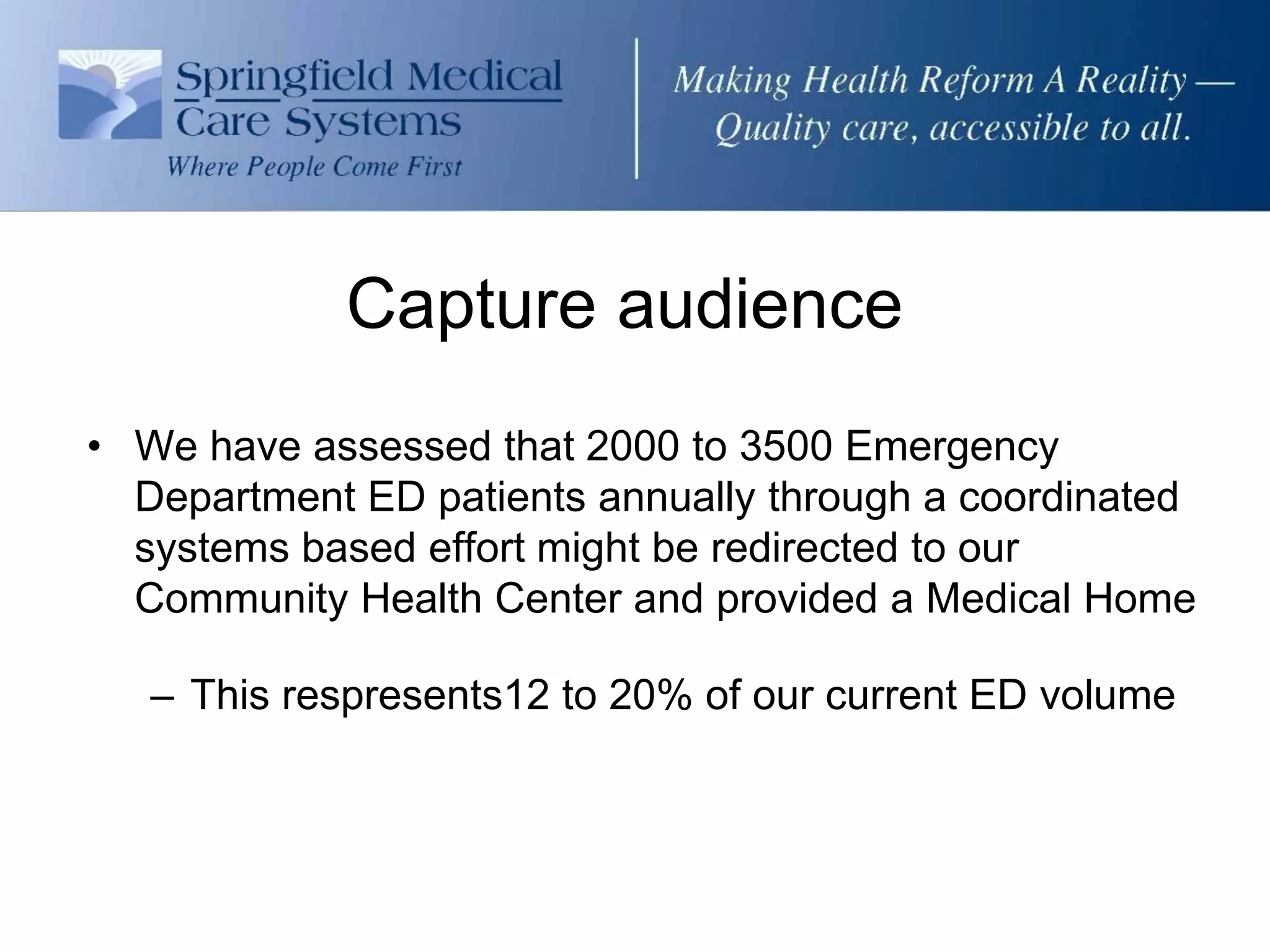 Capture audience
• We have assessed that 2000 to 3500 Emergency
  Department ED patients annually through a coordinated
  systems based effort might be redirected to our
  Community Health Center and provided a Medical Home

   – This respresents12 to 20% of our current ED volume
 