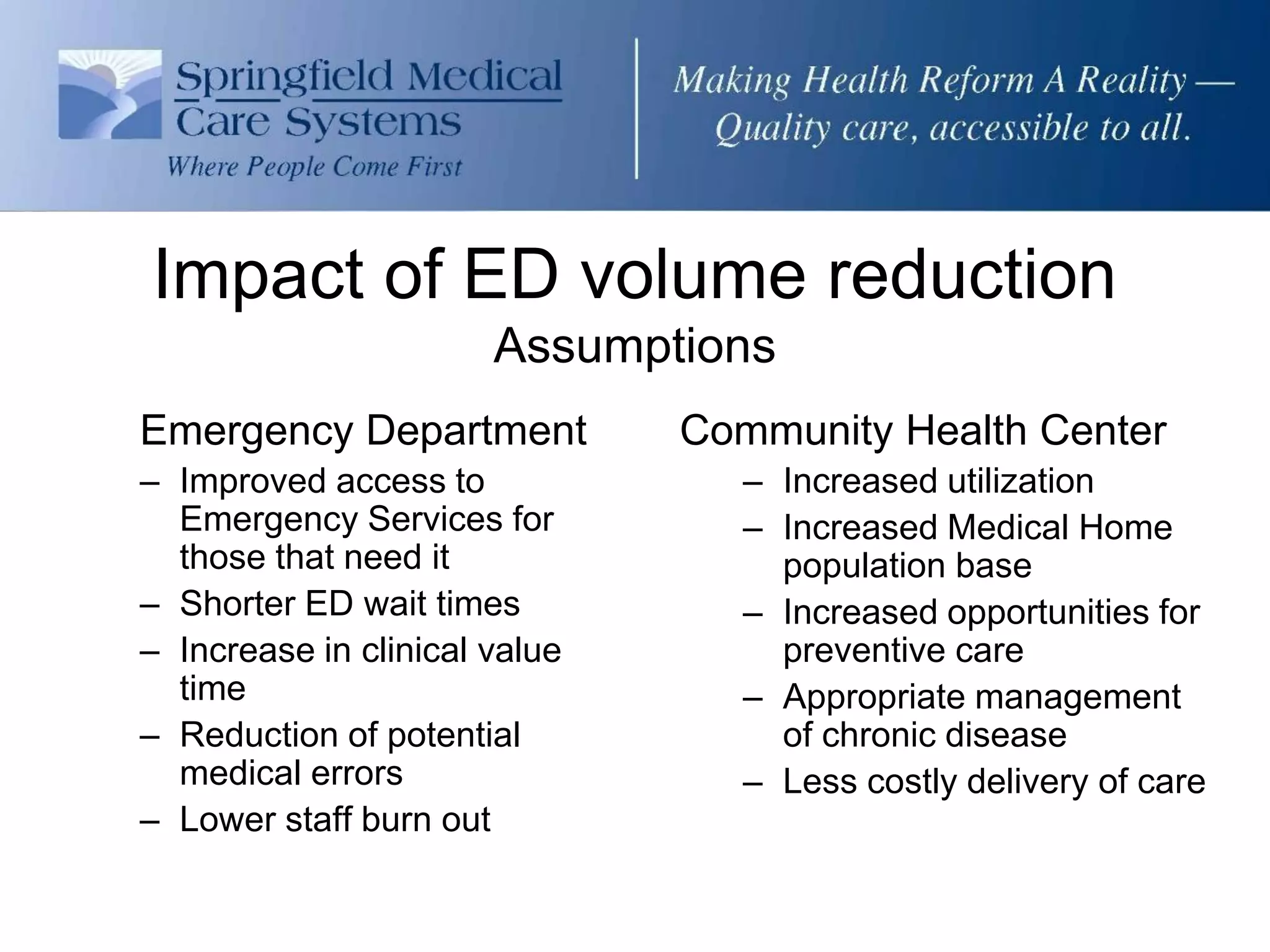 Impact of ED volume reduction
                       Assumptions
Emergency Department           Community Health Center
– Improved access to             – Increased utilization
  Emergency Services for         – Increased Medical Home
  those that need it               population base
– Shorter ED wait times          – Increased opportunities for
– Increase in clinical value       preventive care
  time                           – Appropriate management
– Reduction of potential           of chronic disease
  medical errors                 – Less costly delivery of care
– Lower staff burn out
 