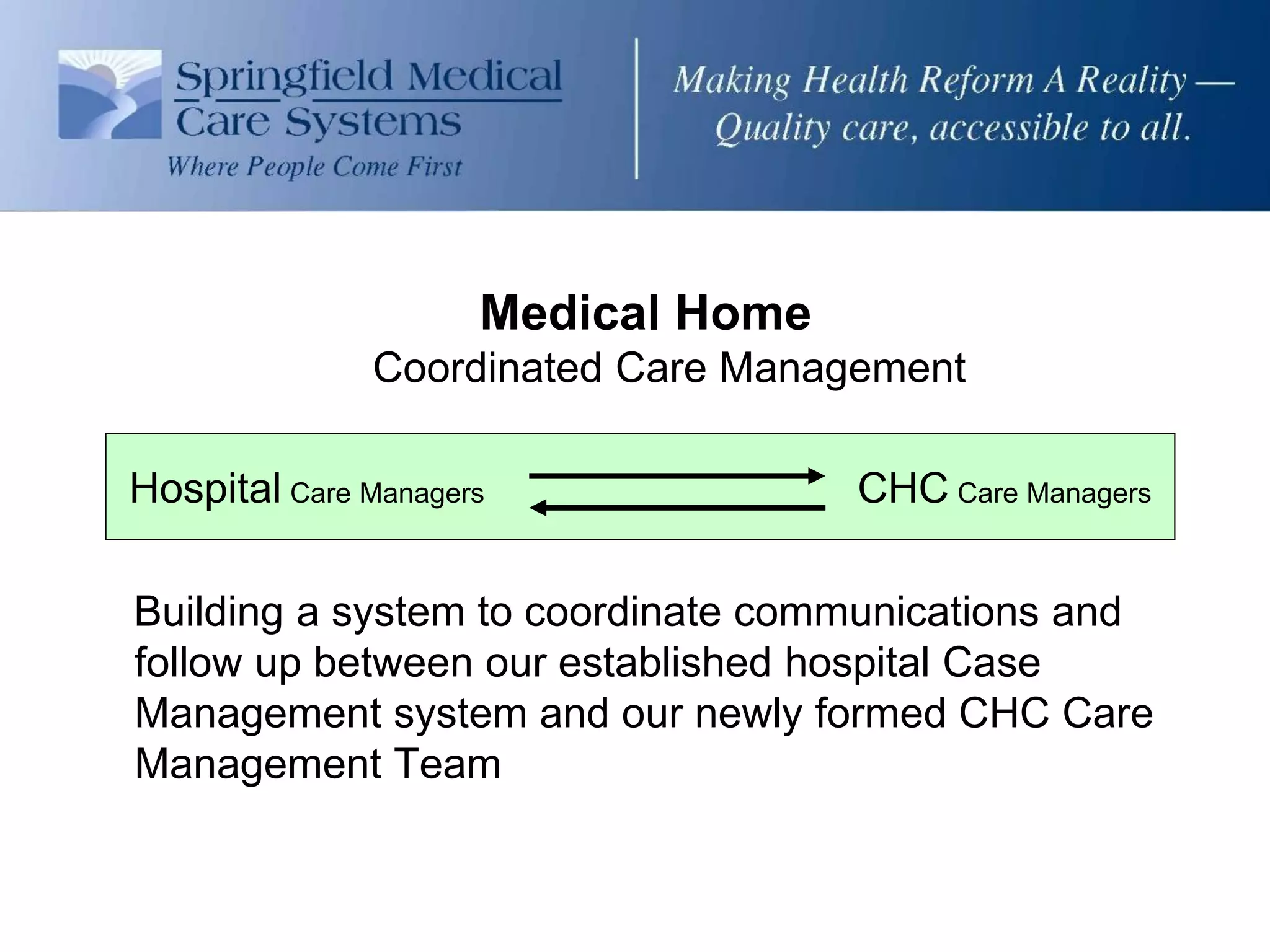 Medical Home
               Coordinated Care Management

Hospital Care Managers               CHC Care Managers

Building a system to coordinate communications and
follow up between our established hospital Case
Management system and our newly formed CHC Care
Management Team
 