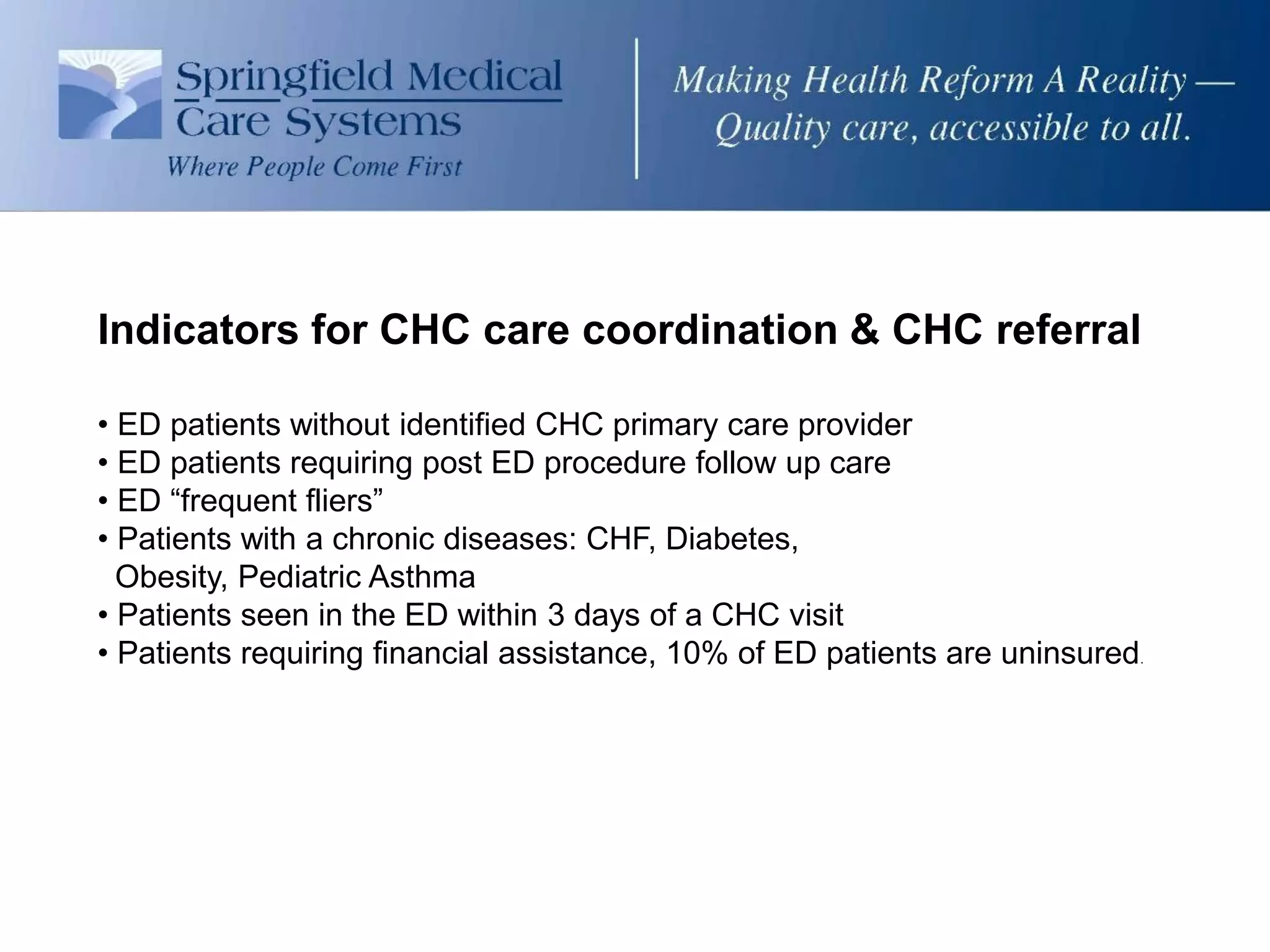 Indicators for CHC care coordination & CHC referral

• ED patients without identified CHC primary care provider
• ED patients requiring post ED procedure follow up care
• ED “frequent fliers”
• Patients with a chronic diseases: CHF, Diabetes,
  Obesity, Pediatric Asthma
• Patients seen in the ED within 3 days of a CHC visit
• Patients requiring financial assistance, 10% of ED patients are uninsured.
 
