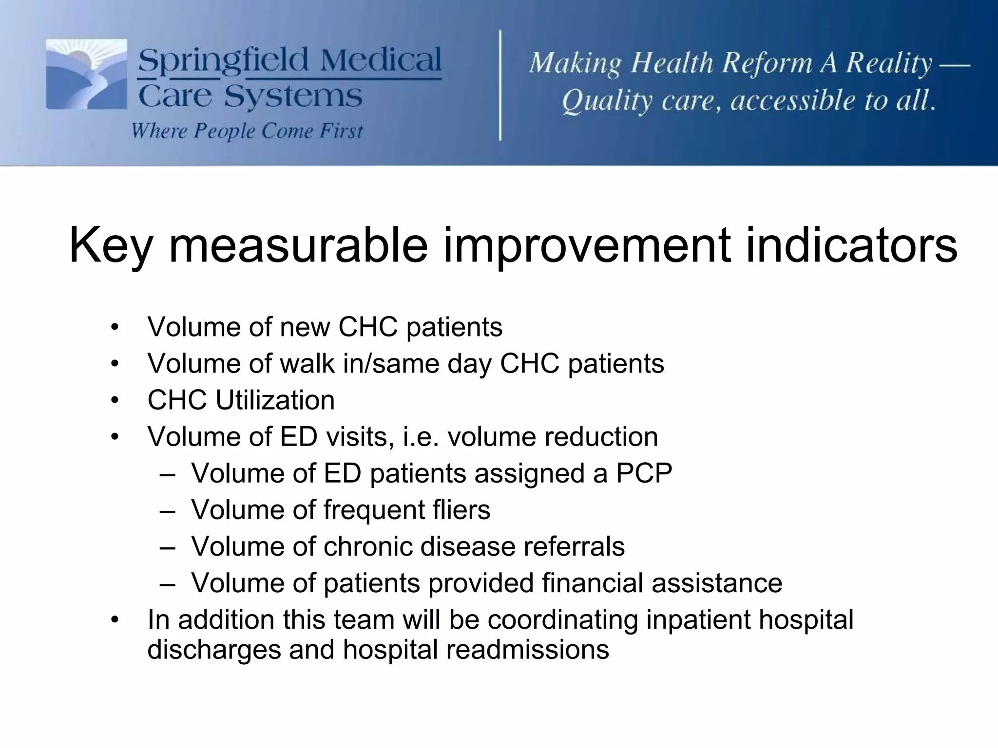 Key measurable improvement indicators
 • Volume of new CHC patients
 • Volume of walk in/same day CHC patients
 • CHC Utilization
 • Volume of ED visits, i.e. volume reduction
    – Volume of ED patients assigned a PCP
    – Volume of frequent fliers
    – Volume of chronic disease referrals
    – Volume of patients provided financial assistance
 • In addition this team will be coordinating inpatient hospital
   discharges and hospital readmissions
 
