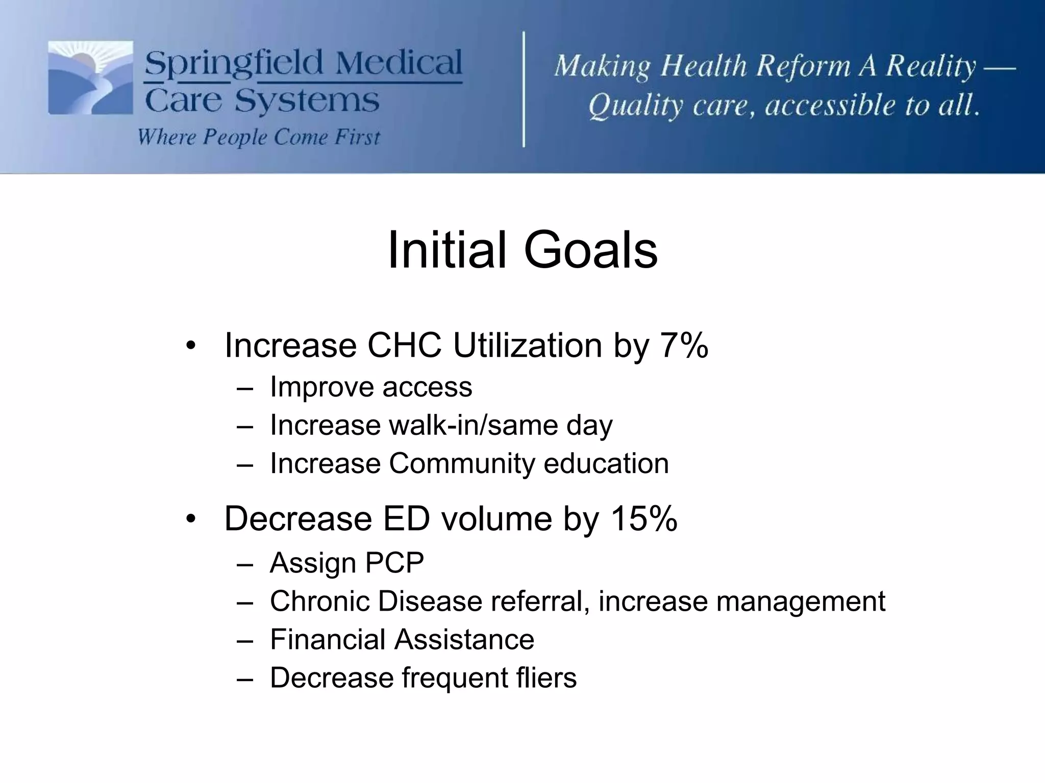 Initial Goals
• Increase CHC Utilization by 7%
   – Improve access
   – Increase walk-in/same day
   – Increase Community education
• Decrease ED volume by 15%
   –   Assign PCP
   –   Chronic Disease referral, increase management
   –   Financial Assistance
   –   Decrease frequent fliers
 