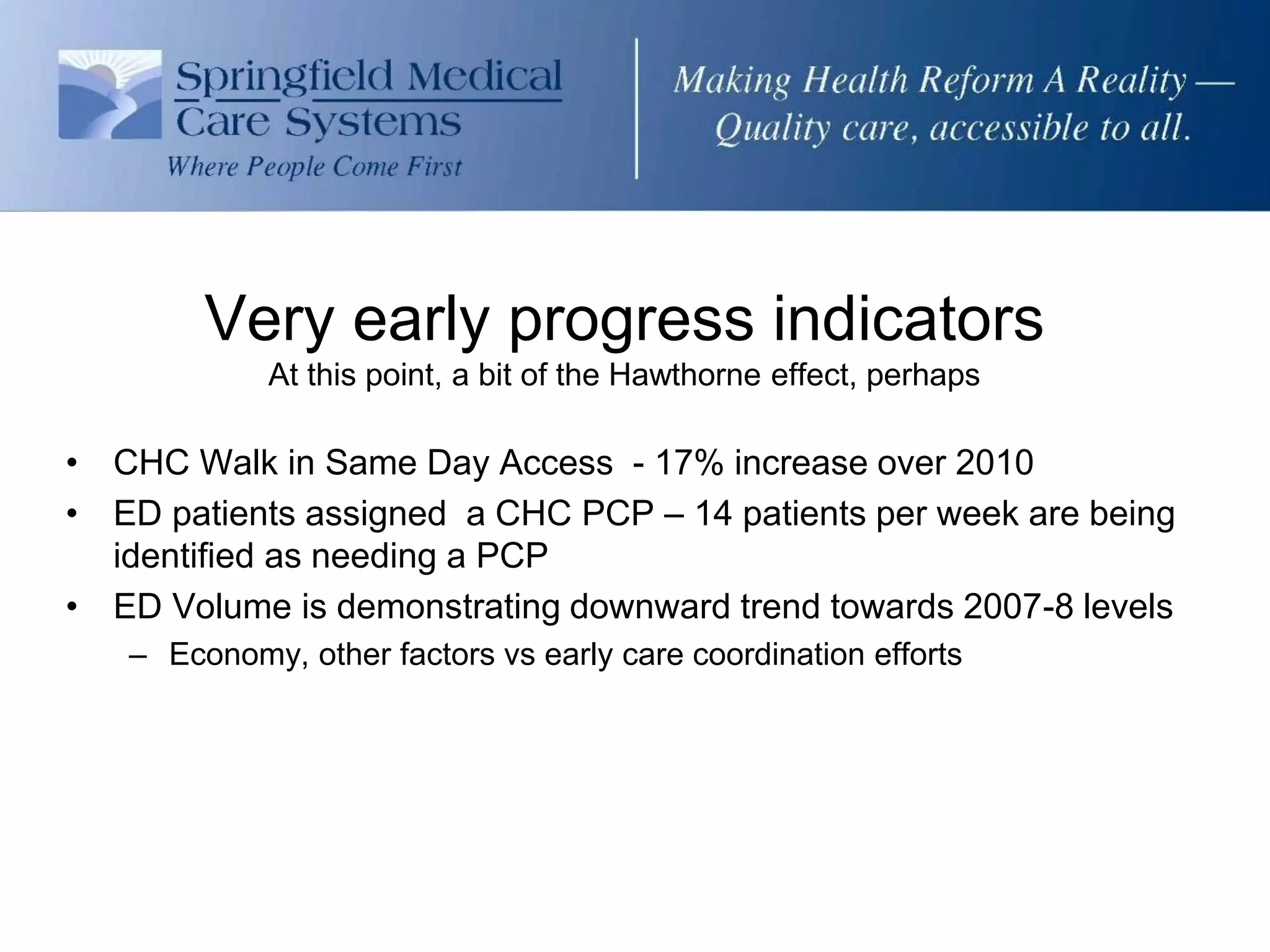 Very early progress indicators
            At this point, a bit of the Hawthorne effect, perhaps

• CHC Walk in Same Day Access - 17% increase over 2010
• ED patients assigned a CHC PCP – 14 patients per week are being
  identified as needing a PCP
• ED Volume is demonstrating downward trend towards 2007-8 levels
   – Economy, other factors vs early care coordination efforts
 
