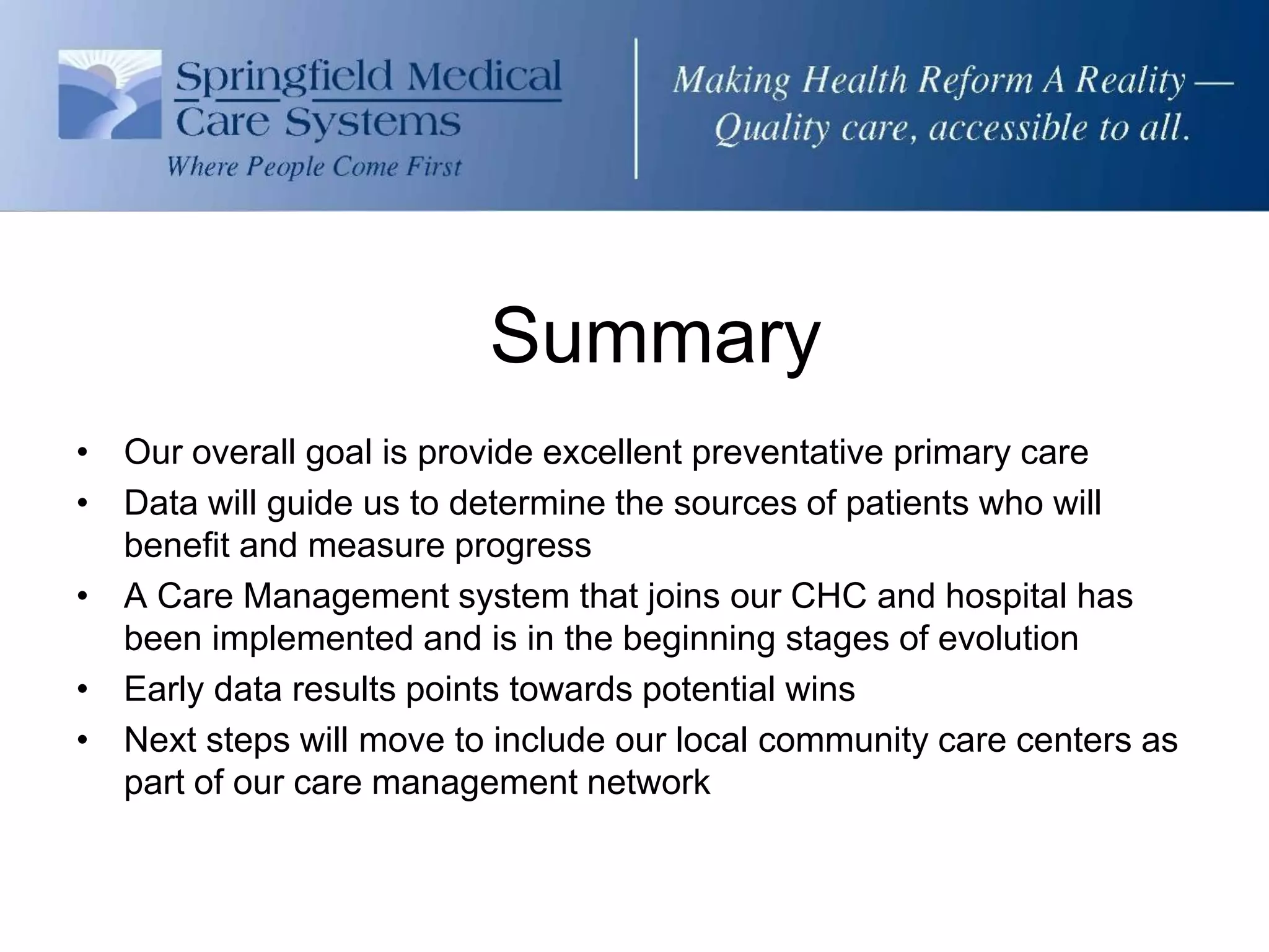 Summary
• Our overall goal is provide excellent preventative primary care
• Data will guide us to determine the sources of patients who will
  benefit and measure progress
• A Care Management system that joins our CHC and hospital has
  been implemented and is in the beginning stages of evolution
• Early data results points towards potential wins
• Next steps will move to include our local community care centers as
  part of our care management network
 