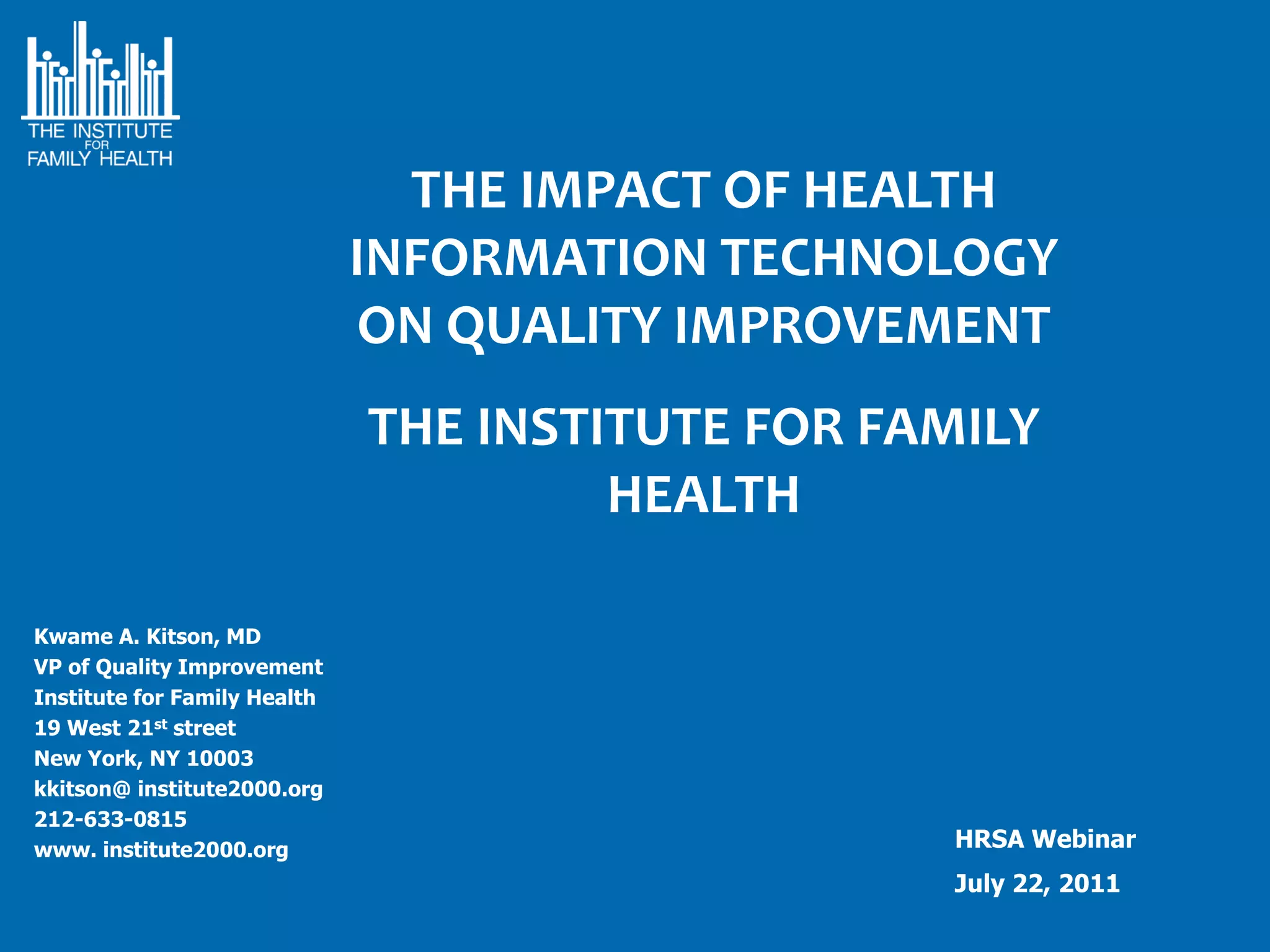 THE IMPACT OF HEALTH
                              INFORMATION TECHNOLOGY
                               ON QUALITY IMPROVEMENT
                              THE INSTITUTE FOR FAMILY
                                       HEALTH

Kwame A. Kitson, MD
VP of Quality Improvement
Institute for Family Health
19 West 21st street
New York, NY 10003
kkitson@ institute2000.org
212-633-0815
www. institute2000.org                            HRSA Webinar
                                                  July 22, 2011
 
