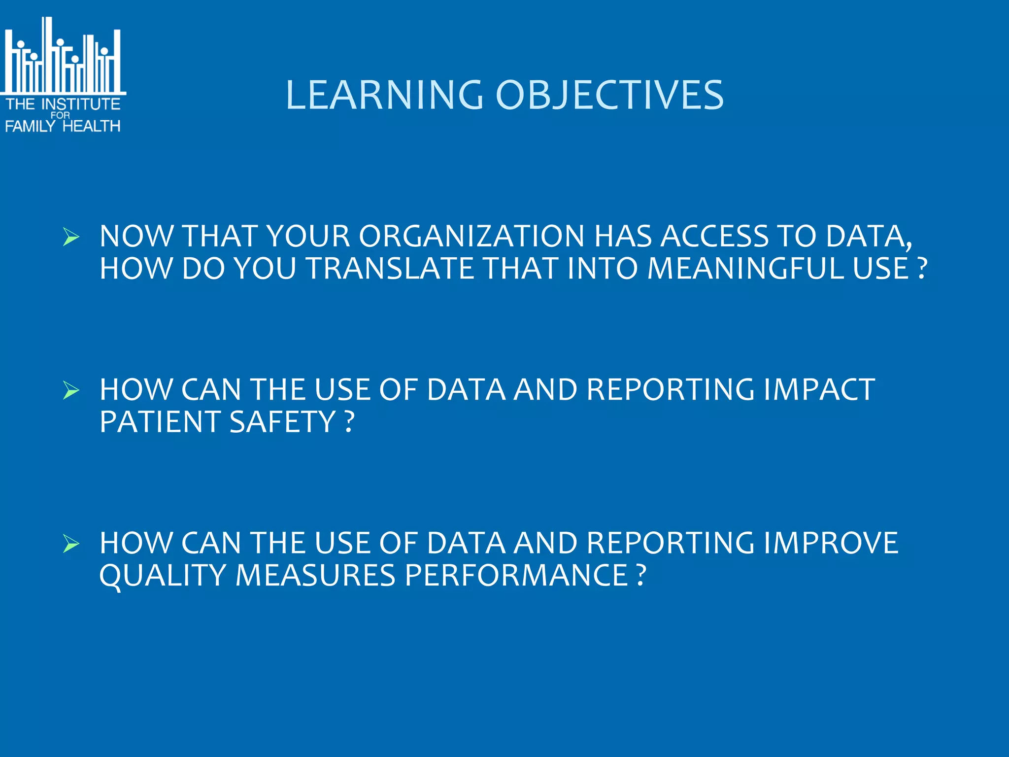LEARNING OBJECTIVES


   NOW THAT YOUR ORGANIZATION HAS ACCESS TO DATA,
    HOW DO YOU TRANSLATE THAT INTO MEANINGFUL USE ?


   HOW CAN THE USE OF DATA AND REPORTING IMPACT
    PATIENT SAFETY ?


   HOW CAN THE USE OF DATA AND REPORTING IMPROVE
    QUALITY MEASURES PERFORMANCE ?
 