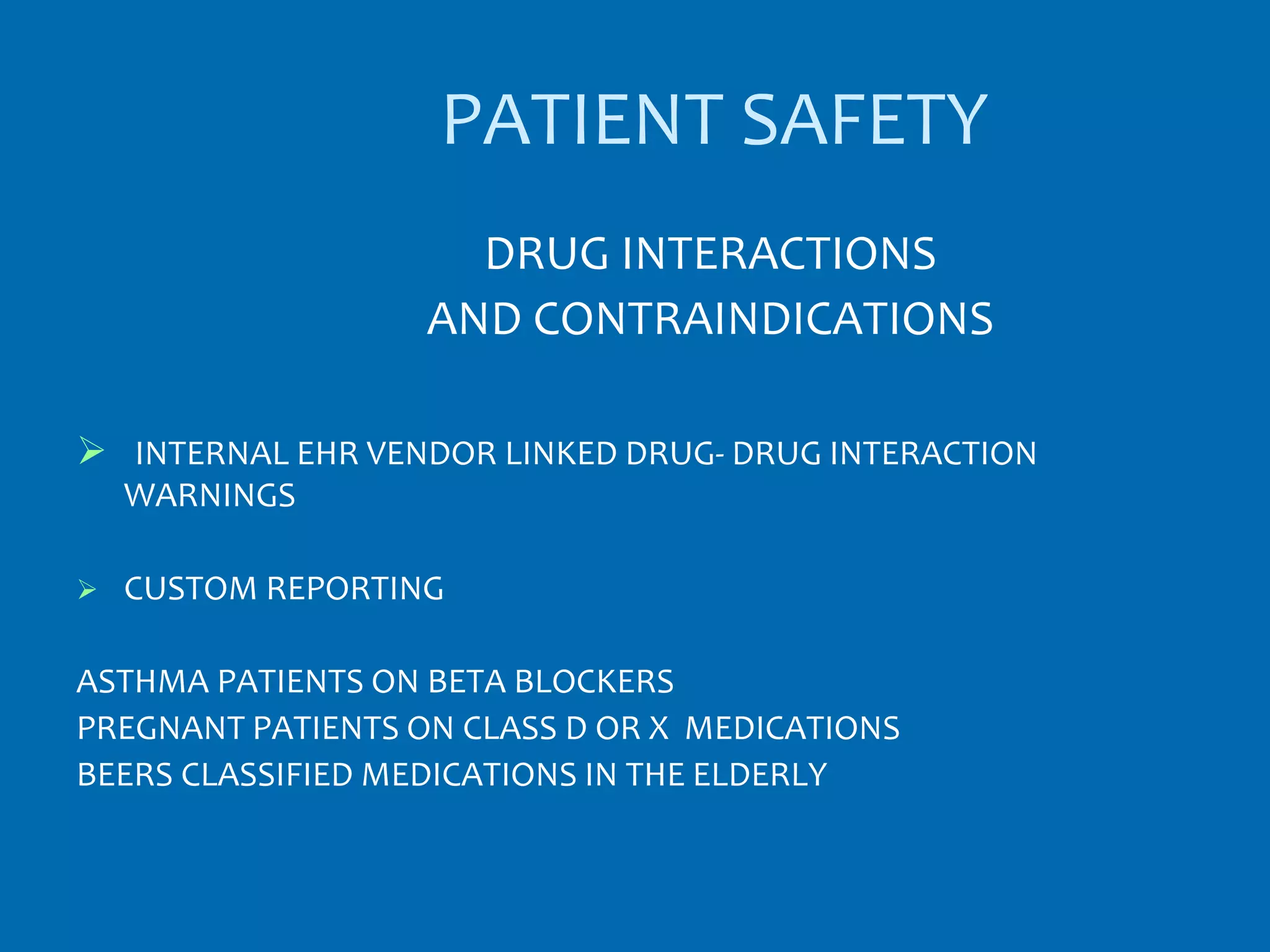 PATIENT SAFETY
                     DRUG INTERACTIONS
                   AND CONTRAINDICATIONS

 INTERNAL EHR VENDOR LINKED DRUG- DRUG INTERACTION
    WARNINGS

   CUSTOM REPORTING

ASTHMA PATIENTS ON BETA BLOCKERS
PREGNANT PATIENTS ON CLASS D OR X MEDICATIONS
BEERS CLASSIFIED MEDICATIONS IN THE ELDERLY
 
