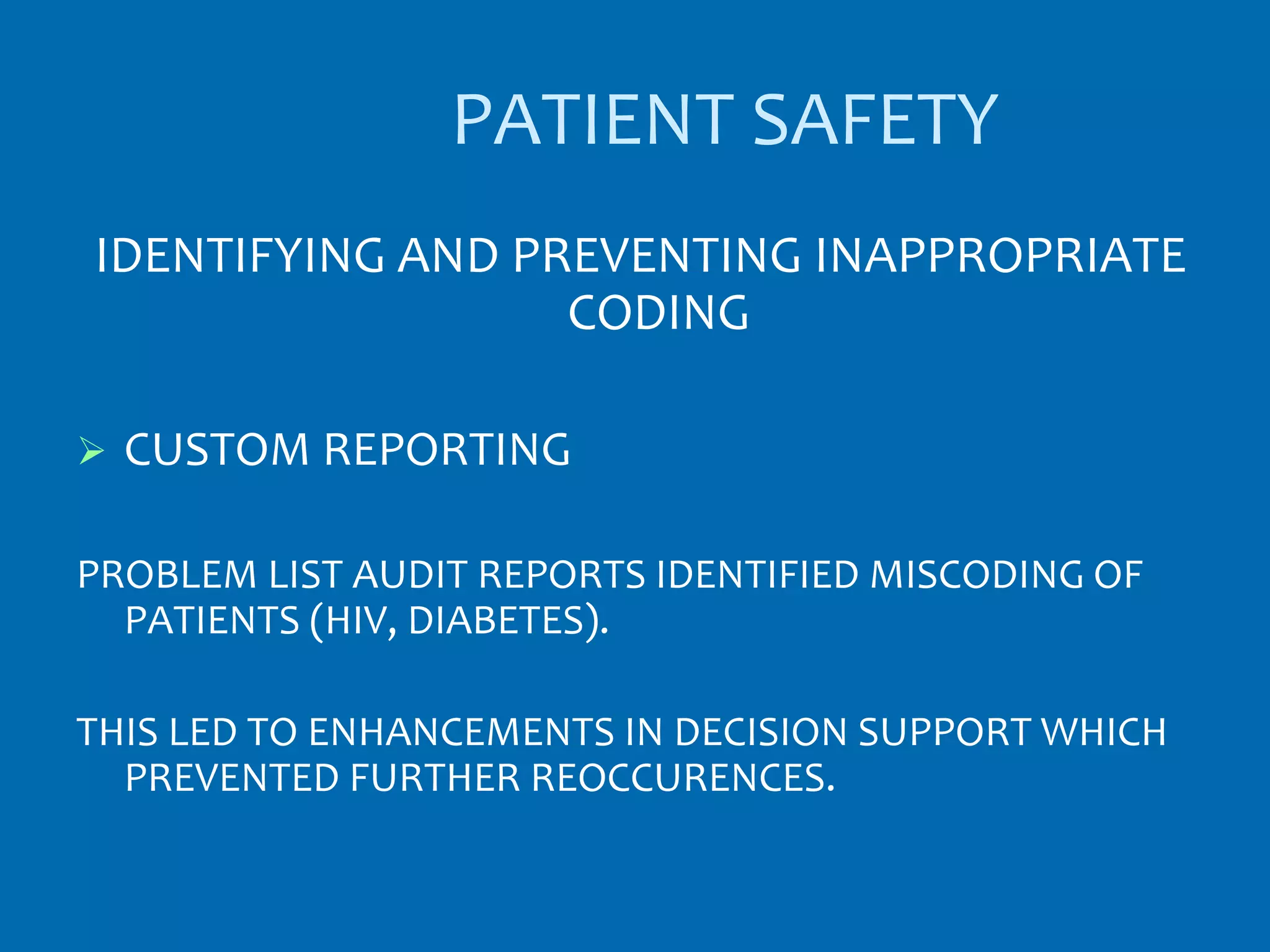 PATIENT SAFETY
IDENTIFYING AND PREVENTING INAPPROPRIATE
                  CODING

   CUSTOM REPORTING

PROBLEM LIST AUDIT REPORTS IDENTIFIED MISCODING OF
  PATIENTS (HIV, DIABETES).

THIS LED TO ENHANCEMENTS IN DECISION SUPPORT WHICH
  PREVENTED FURTHER REOCCURENCES.
 