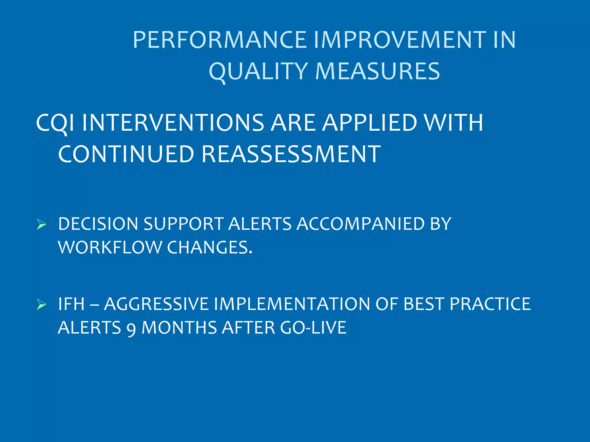PERFORMANCE IMPROVEMENT IN
                QUALITY MEASURES
CQI INTERVENTIONS ARE APPLIED WITH
 CONTINUED REASSESSMENT

   DECISION SUPPORT ALERTS ACCOMPANIED BY
    WORKFLOW CHANGES.

   IFH – AGGRESSIVE IMPLEMENTATION OF BEST PRACTICE
    ALERTS 9 MONTHS AFTER GO-LIVE
 