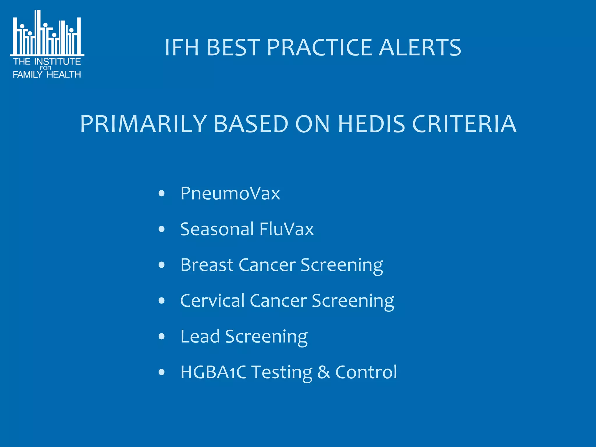 IFH BEST PRACTICE ALERTS

PRIMARILY BASED ON HEDIS CRITERIA

     • PneumoVax
     • Seasonal FluVax
     • Breast Cancer Screening
     • Cervical Cancer Screening
     • Lead Screening
     • HGBA1C Testing & Control
 