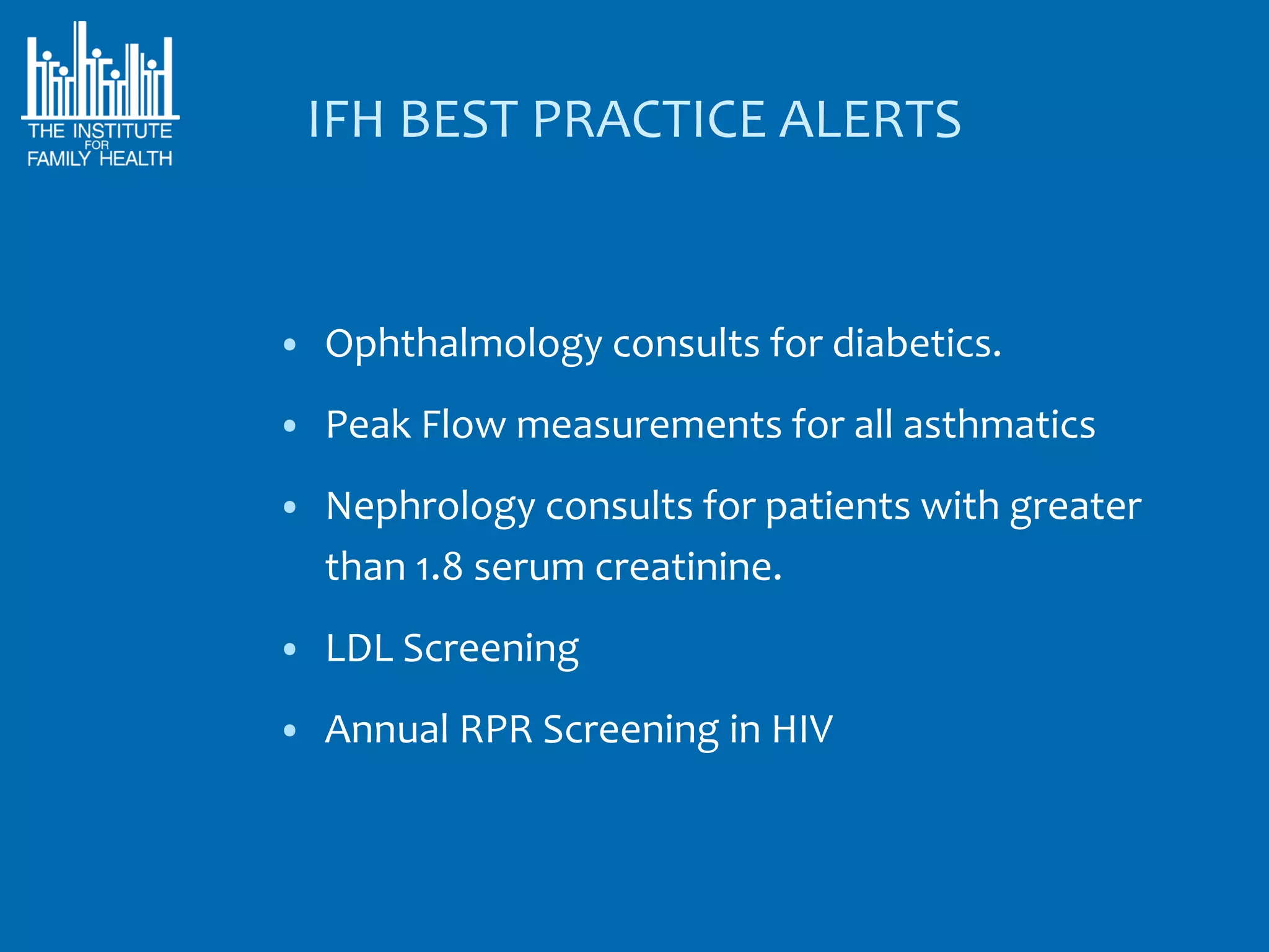 IFH BEST PRACTICE ALERTS


• Ophthalmology consults for diabetics.

• Peak Flow measurements for all asthmatics

• Nephrology consults for patients with greater
  than 1.8 serum creatinine.
• LDL Screening

• Annual RPR Screening in HIV
 