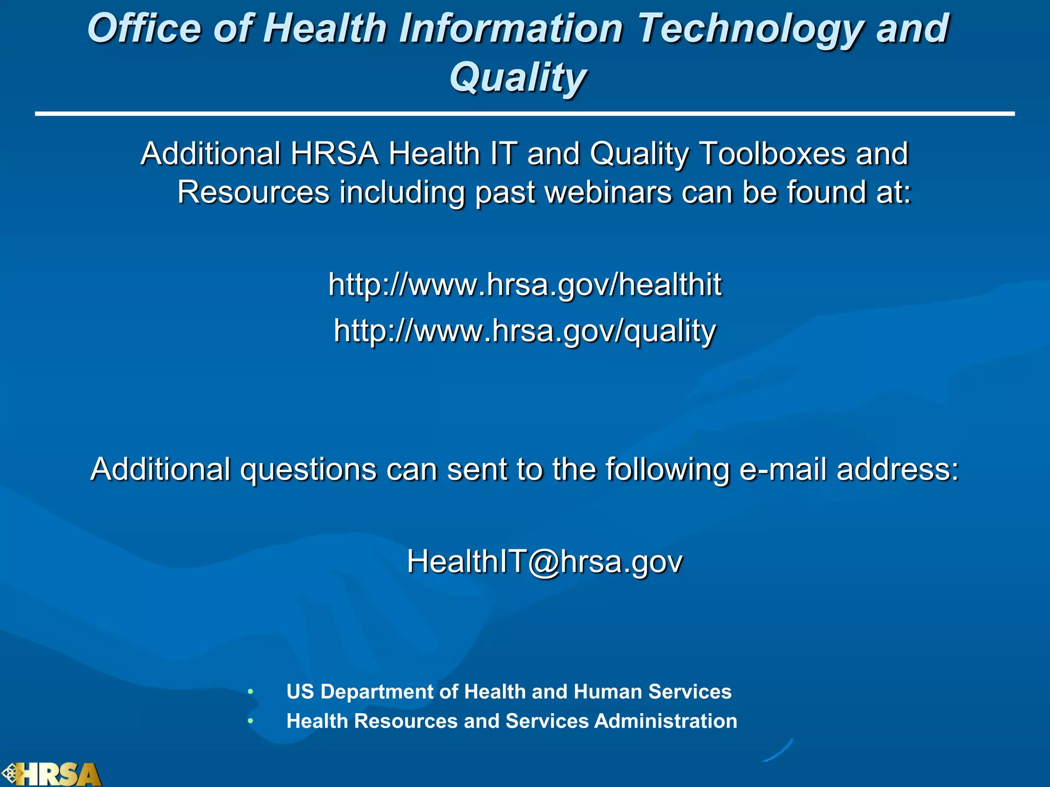 Office of Health Information Technology and
                    Quality
   Additional HRSA Health IT and Quality Toolboxes and
     Resources including past webinars can be found at:

                   http://www.hrsa.gov/healthit
                   http://www.hrsa.gov/quality



Additional questions can sent to the following e-mail address:

                          HealthIT@hrsa.gov


           •   US Department of Health and Human Services
           •   Health Resources and Services Administration
 