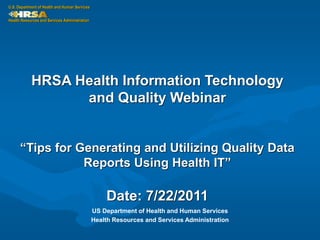 U.S. Department of Health and Human Services

Health Resources and Services Administration




            HRSA Health Information Technology
                  and Quality Webinar


      “Tips for Generating and Utilizing Quality Data
                 Reports Using Health IT”

                                                   Date: 7/22/2011
                                               US Department of Health and Human Services
                                               Health Resources and Services Administration
 