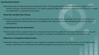 Real-World Simulation :
Penetration tests simulate real-world cyberattacks, often involving attempts to exploit vulnerabilities, bypass security
controls, and gain unauthorized access. This realistic approach helps organizations understand their security strengths
and weaknesses in a dynamic environment.
White Box and Black Box Testing :
Penetration testing can take different forms, including white box testing (with knowledge of the internal structure and
code) and black box testing (without prior knowledge). Both approaches provide valuable perspectives on security
vulnerabilities.
Comprehensive Security Assessment :
Pentests assess various aspects of security, including network security, application security, infrastructure security, and
potentially social engineering aspects. The goal is to provide a comprehensive view of the security landscape.
Adherence to Compliance Requirements :
Penetration testing is often required to meet regulatory compliance standards. By incorporating it into the DevSecOps
process, organizations can demonstrate ongoing compliance and reduce the risk of security breaches.
 