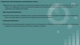 Collaboration with Development and Operations Teams :
Collaboration is key in DevSecOps, and penetration testing involves close coordination with development and operations
teams. This collaboration ensures that security findings are communicated effectively, and remediation efforts are
understood and addressed promptly.
Reporting and Remediation :
Penetration testing results in detailed reports outlining vulnerabilities and recommended remediation steps. DevSecOps
teams use these reports to prioritize and implement security fixes efficiently.
Continuous Monitoring :
While penetration testing provides a snapshot of the security posture, continuous monitoring tools and practices are also
important to detect and respond to security incidents in real-time.
 