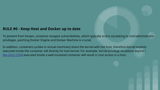 RULE #0 - Keep Host and Docker up to date
To prevent from known, container escapes vulnerabilities, which typically end in escalating to root/administrator
privileges, patching Docker Engine and Docker Machine is crucial.
In addition, containers (unlike in virtual machines) share the kernel with the host, therefore kernel exploits
executed inside the container will directly hit host kernel. For example, kernel privilege escalation exploit (
like Dirty COW) executed inside a well-insulated container will result in root access in a host.
 