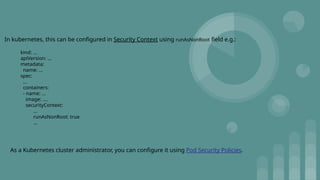 In kubernetes, this can be configured in Security Context using runAsNonRoot field e.g.:
kind: ...
apiVersion: ...
metadata:
name: ...
spec:
...
containers:
- name: ...
image: ....
securityContext:
...
runAsNonRoot: true
...
As a Kubernetes cluster administrator, you can configure it using Pod Security Policies.
 