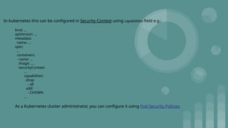 In kubernetes this can be configured in Security Context using capabilities field e.g.:
kind: ...
apiVersion: ...
metadata:
name: ...
spec:
...
containers:
- name: ...
image: ....
securityContext:
...
capabilities:
drop:
- all
add:
- CHOWN
...
As a Kubernetes cluster administrator, you can configure it using Pod Security Policies.
 