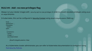 RULE #4 - Add –no-new-privileges flag
Always run your docker images with --security-opt=no-new-privileges in order to prevent escalate privileges using setuid
or setgid binaries.
In kubernetes, this can be configured in Security Context using allowPrivilegeEscalation field e.g.:
kind: ...
apiVersion: ...
metadata:
name: ...
spec:
...
containers:
- name: ...
image: ....
securityContext:
...
allowPrivilegeEscalation: false
...
As a Kubernetes cluster administrator, you can refer to Kubernetes documentation to configure it using
Pod Security Policies.
 