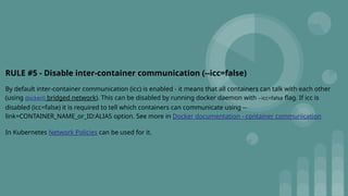 RULE #5 - Disable inter-container communication (--icc=false)
By default inter-container communication (icc) is enabled - it means that all containers can talk with each other
(using docker0 bridged network). This can be disabled by running docker daemon with --icc=false flag. If icc is
disabled (icc=false) it is required to tell which containers can communicate using --
link=CONTAINER_NAME_or_ID:ALIAS option. See more in Docker documentation - container communication
In Kubernetes Network Policies can be used for it.
 