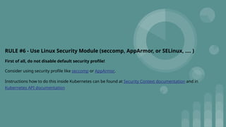 RULE #6 - Use Linux Security Module (seccomp, AppArmor, or SELinux, …. )
First of all, do not disable default security profile!
Consider using security profile like seccomp or AppArmor.
Instructions how to do this inside Kubernetes can be found at Security Context documentation and in
Kubernetes API documentation
 