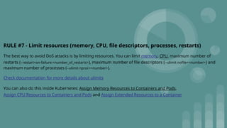 RULE #7 - Limit resources (memory, CPU, file descriptors, processes, restarts)
The best way to avoid DoS attacks is by limiting resources. You can limit memory, CPU, maximum number of
restarts (--restart=on-failure:<number_of_restarts>), maximum number of file descriptors (--ulimit nofile=<number>) and
maximum number of processes (--ulimit nproc=<number>).
Check documentation for more details about ulimits
You can also do this inside Kubernetes: Assign Memory Resources to Containers and Pods,
Assign CPU Resources to Containers and Pods and Assign Extended Resources to a Container
 