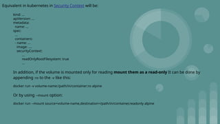 Equivalent in kubernetes in Security Context will be:
kind: ...
apiVersion: ...
metadata:
name: ...
spec:
...
containers:
- name: ...
image: ....
securityContext:
...
readOnlyRootFilesystem: true
...
In addition, if the volume is mounted only for reading mount them as a read-only It can be done by
appending :ro to the -v like this:
docker run -v volume-name:/path/in/container:ro alpine
Or by using --mount option:
docker run --mount source=volume-name,destination=/path/in/container,readonly alpine
 