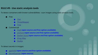 RULE #9 - Use static analysis tools
To detect containers with known vulnerabilities - scan images using static analysis tools.
● Free
● Clair
● ThreatMapper
● Trivy
● Commercial
● Snyk (open source and free option available)
● anchore (open source and free option available)
● Docker Scout (open source and free option available)
● JFrog XRay
● Qualys
To detect secrets in images:
● ggshield (open source and free option available)
● SecretScanner (open source)
 