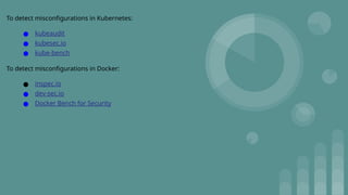 To detect misconfigurations in Kubernetes:
● kubeaudit
● kubesec.io
● kube-bench
To detect misconfigurations in Docker:
● inspec.io
● dev-sec.io
● Docker Bench for Security
 