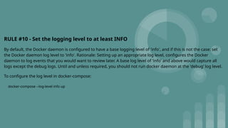RULE #10 - Set the logging level to at least INFO
By default, the Docker daemon is configured to have a base logging level of 'info', and if this is not the case: set
the Docker daemon log level to 'info'. Rationale: Setting up an appropriate log level, configures the Docker
daemon to log events that you would want to review later. A base log level of 'info' and above would capture all
logs except the debug logs. Until and unless required, you should not run docker daemon at the 'debug' log level.
To configure the log level in docker-compose:
docker-compose --log-level info up
 
