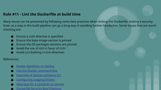 Rule #11 - Lint the Dockerfile at build time
Many issues can be prevented by following some best practices when writing the Dockerfile. Adding a security
linter as a step in the build pipeline can go a long way in avoiding further headaches. Some issues that are worth
checking are:
● Ensure a USER directive is specified
● Ensure the base image version is pinned
● Ensure the OS packages versions are pinned
● Avoid the use of ADD in favor of COPY
● Avoid curl bashing in RUN directives
References:
● Docker Baselines on DevSec
● Use the Docker command line
● Overview of docker-compose CLI
● Configuring Logging Drivers
● View logs for a container or service
● Dockerfile Security Best Practices
 
