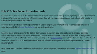 Rule #12 - Run Docker in root-less mode
Rootless mode ensures that the Docker daemon and containers are running as an unprivileged user, which means
that even if an attacker breaks out of the container, they will not have root privileges on the host, which in turn
substantially limits the attack surface.
Rootless mode graduated from experimental in Docker Engine v20.10 and should be considered for added
security, provided the known limitations are not an impediment.
Rootless mode allows running the Docker daemon and containers as a non-root user to mitigate potential
vulnerabilities in the daemon and the container runtime. Rootless mode does not require root privileges even
during the installation of the Docker daemon, as long as the prerequisites are met. Rootless mode was introduced
in Docker Engine v19.03 as an experimental feature. Rootless mode graduated from experimental in Docker
Engine v20.10.
Read more about rootless mode and its limitations, installation and usage instructions on Docker documentation
page.
 