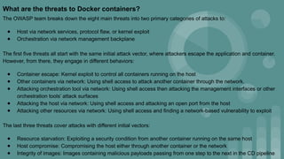What are the threats to Docker containers?
The OWASP team breaks down the eight main threats into two primary categories of attacks to:
● Host via network services, protocol flaw, or kernel exploit
● Orchestration via network management backplane
The first five threats all start with the same initial attack vector, where attackers escape the application and container.
However, from there, they engage in different behaviors:
● Container escape: Kernel exploit to control all containers running on the host
● Other containers via network: Using shell access to attack another container through the network.
● Attacking orchestration tool via network: Using shell access then attacking the management interfaces or other
orchestration tools’ attack surfaces
● Attacking the host via network: Using shell access and attacking an open port from the host
● Attacking other resources via network: Using shell access and finding a network-based vulnerability to exploit
The last three threats cover attacks with different initial vectors:
● Resource starvation: Exploiting a security condition from another container running on the same host
● Host compromise: Compromising the host either through another container or the network
● Integrity of images: Images containing malicious payloads passing from one step to the next in the CD pipeline
 