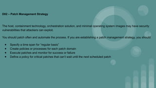 D02 – Patch Management Strategy
The host, containment technology, orchestration solution, and minimal operating system images may have security
vulnerabilities that attackers can exploit.
You should patch often and automate the process. If you are establishing a patch management strategy, you should:
● Specify a time span for “regular basis”
● Create policies or processes for each patch domain
● Execute patches and monitor for success or failure
● Define a policy for critical patches that can’t wait until the next scheduled patch
 