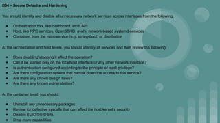 D04 – Secure Defaults and Hardening
You should identify and disable all unnecessary network services across interfaces from the following:
● Orchestration tool, like dashboard, etcd, API
● Host, like RPC services, OpenSSHD, avahi, network-based systemd-services
● Container, from the microservice (e.g. spring-boot) or distribution
At the orchestration and host levels, you should identify all services and then review the following:
● Does disabling/stopping it affect the operation?
● Can it be started only on the localhost interface or any other network interface?
● Is authentication configured according to the principle of least privilege?
● Are there configuration options that narrow down the access to this service?
● Are there any known design flaws?
● Are there any known vulnerabilities?
At the container level, you should:
● Uninstall any unnecessary packages
● Review for defective syscalls that can affect the host kernel’s security
● Disable SUID/SGID bits
● Drop more capabilities
 