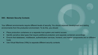 D05 – Maintain Security Contexts
Your different environments require different levels of security. You should separate development and testing
environments from the production environment. To do this, you should:
● Place production containers on a separate host system and restrict access
● Identify sensitive data types that require additional protection and separate containers accordingly
● Ensure that databases, middleware, authentication services, frontend, and master components are on different
hosts
● Use Virtual Machines (VMs) to separate different security contexts
 