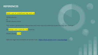 REFERENCES
Never use an undefined tag such as :
FROM ubuntu
or
FROM ubuntu:latest
This makes generation inaccurate and non-reproducible because the tag can change !
So always use a specific tag such as :
FROM ubuntu:22.04
Officials tags are available on docker hub : https://hub.docker.com/_/ubuntu/tags
 