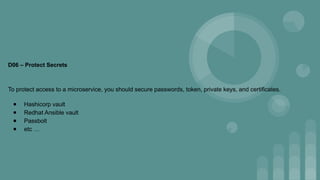 D06 – Protect Secrets
To protect access to a microservice, you should secure passwords, token, private keys, and certificates.
● Hashicorp vault
● Redhat Ansible vault
● Passbolt
● etc …
 