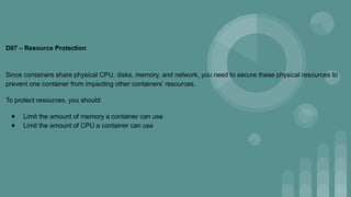 D07 – Resource Protection
Since containers share physical CPU, disks, memory, and network, you need to secure these physical resources to
prevent one container from impacting other containers’ resources.
To protect resources, you should:
● Limit the amount of memory a container can use
● Limit the amount of CPU a container can use
 
