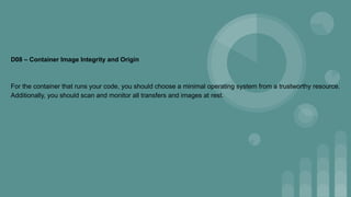 D08 – Container Image Integrity and Origin
For the container that runs your code, you should choose a minimal operating system from a trustworthy resource.
Additionally, you should scan and monitor all transfers and images at rest.
 