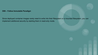 D09 – Follow Immutable Paradigm
Since deployed container images rarely need to write into their filesystem or a mounted filesystem, you can
implement additional security by starting them in read-only mode.
 